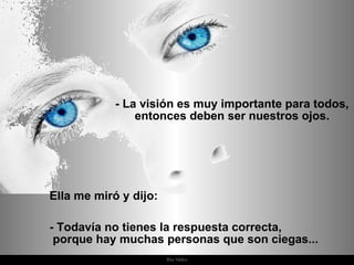 Ella me miró y dijo:  - Todavía no tienes la respuesta correcta,  porque hay muchas personas que son ciegas... - La visión es muy importante para todos, entonces deben ser nuestros ojos. 
