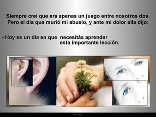 Siempre creí que era apenas un juego entre nosotros dos. Pero el día que murió mi abuelo, y ante mi dolor ella dijo: -  Hoy es un día en que  necesitás aprender  esta importante lección. 