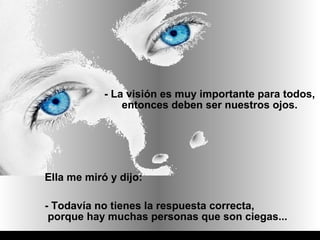 - La visión es muy importante para todos,
                entonces deben ser nuestros ojos.




Ella me miró y dijo:

- Todavía no tienes la respuesta correcta,
 porque hay muchas personas que son ciegas...
 