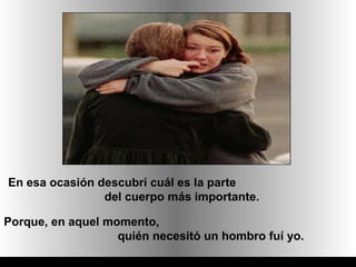 En esa ocasión descubrí cuál es la parte
                del cuerpo más importante.

Porque, en aquel momento,
                   quién necesitó un hombro fuí yo.
 