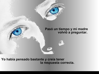 Pasó un tiempo y mi madre
                                 volvió a preguntar.




Yo había pensado bastante y creía tener
                       la respuesta correcta.
 