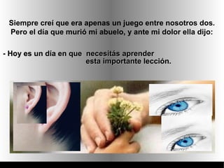 Siempre creí que era apenas un juego entre nosotros dos.
 Pero el día que murió mi abuelo, y ante mi dolor ella dijo:

- Hoy es un día en que necesitás aprender
                       esta importante lección.
 
