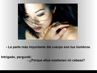 - La parte más importante del cuerpo son tus hombros.


Intrigado, pergunté:
                 - ¿Porque ellos sostienen mi cabeza?
 
