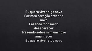 Eu quero viver algo novo
Faz meu coração arder de
novo
Fazendo todo medo
desaparecer
Trazendo sobre mim um novo
amanhecer
Eu quero viver algo novo
 