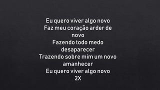 Eu quero viver algo novo
Faz meu coração arder de
novo
Fazendo todo medo
desaparecer
Trazendo sobre mim um novo
amanhecer
Eu quero viver algo novo
2X
 