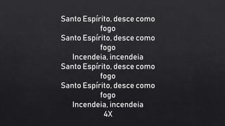 Santo Espírito, desce como
fogo
Santo Espírito, desce como
fogo
Incendeia, incendeia
Santo Espírito, desce como
fogo
Santo Espírito, desce como
fogo
Incendeia, incendeia
4X
 