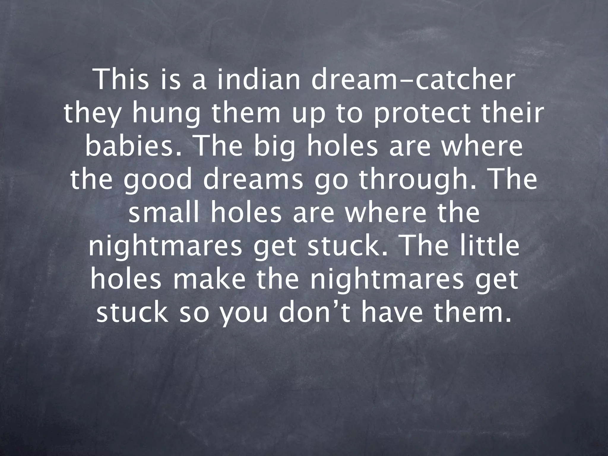 This is a indian dream-catcher
they hung them up to protect their
  babies. The big holes are where
 the good dreams go through. The
     small holes are where the
  nightmares get stuck. The little
   holes make the nightmares get
   stuck so you don’t have them.
 