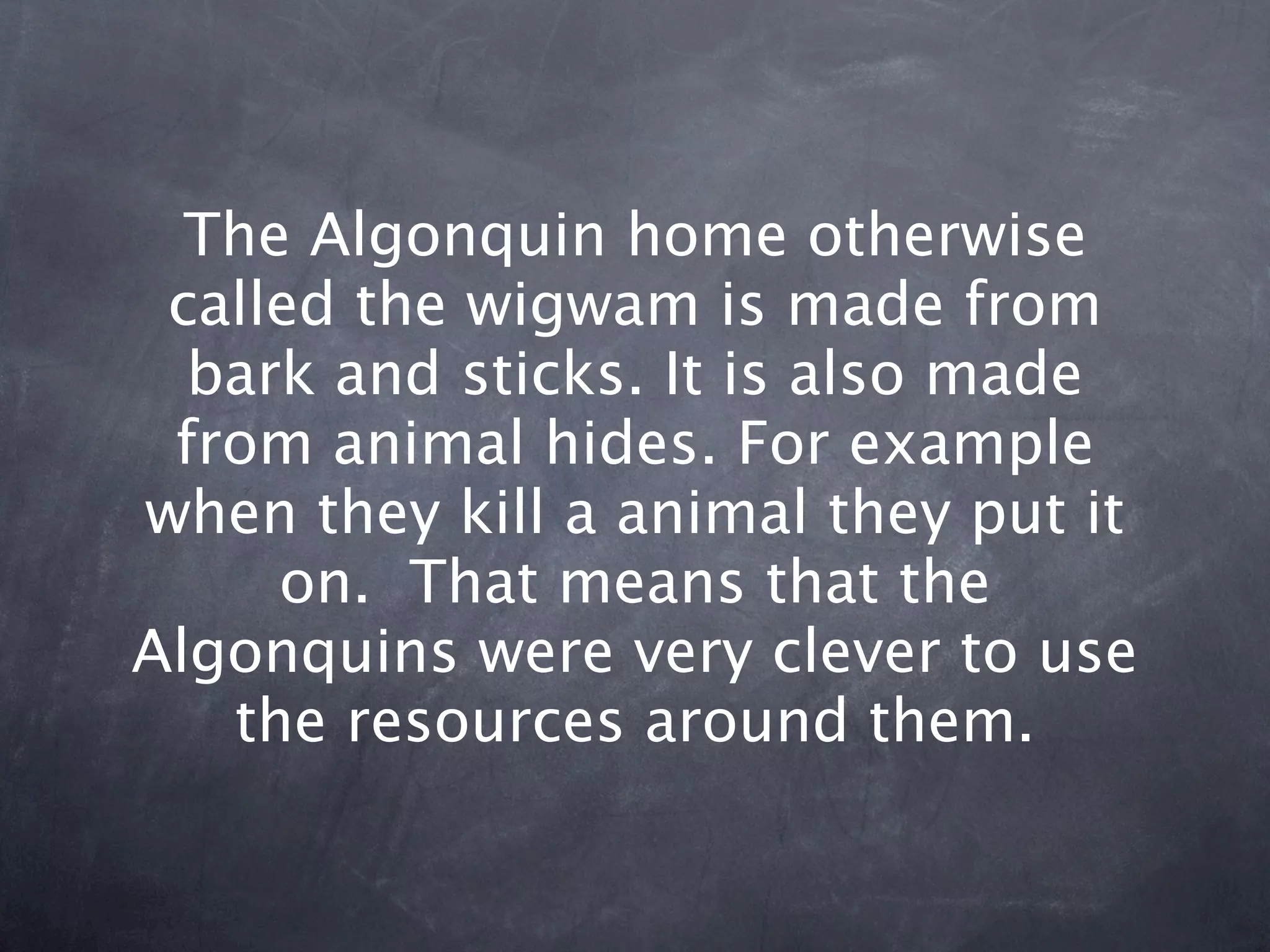 The Algonquin home otherwise
 called the wigwam is made from
  bark and sticks. It is also made
 from animal hides. For example
when they kill a animal they put it
     on. That means that the
Algonquins were very clever to use
   the resources around them.
 