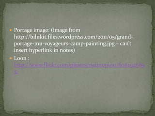  Portage image: (image from
  http://bilnkit.files.wordpress.com/2011/05/grand-
  portage-mn-voyageurs-camp-painting.jpg – can’t
  insert hyperlink in notes)
 Loon :
  http://www.flickr.com/photos/naturepics1/608292689
  5/
 