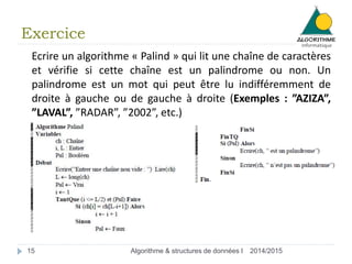 Exercice
2014/2015Algorithme & structures de données I15
Ecrire un algorithme « Palind » qui lit une chaîne de caractères
et vérifie si cette chaîne est un palindrome ou non. Un
palindrome est un mot qui peut être lu indifféremment de
droite à gauche ou de gauche à droite (Exemples : ”AZIZA”,
”LAVAL”, ”RADAR”, ”2002”, etc.)
 