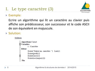 2014/2015Algorithme & structures de données I5
 Exemple:
Ecrire un algorithme qui lit un caractère au clavier puis
affiche son prédécesseur, son successeur et le code ASCII
de son équivalent en majuscule.
 Solution:
I. Le type caractère (3)
 