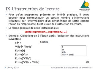 IX.L’instruction de lecture
 Pour qu’un programme présente un intérêt pratique, il devra
pouvoir nous communiquer un certain nombre d’informations
(résultats) par l’intermédiaire d’un périphérique de sortie comme
l’écran ou l’imprimante. C’est le rôle de l’instruction d’écriture.
 La forme générale de cette instruction est :
Ecrire(expression1, expression2, ...)
 Exemple: Qu’obtient-on à l’écran après l’exécution des instructions
suivantes :
x 4
Ville ”Tunis”
Ecrire(x)
Ecrire(x*x)
Ecrire(”Ville”)
Ecrire(”Ville = ”,Ville) 22
2014/2015 ALGORITHME & STRUCTURES DE DONNÉES I
 