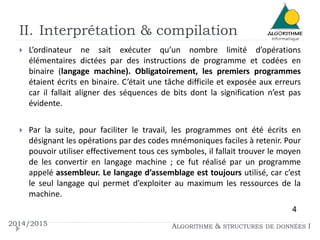 II. Interprétation & compilation
2014/2015 ALGORITHME & STRUCTURES DE DONNÉES I
 L’ordinateur ne sait exécuter qu’un nombre limité d’opérations
élémentaires dictées par des instructions de programme et codées en
binaire (langage machine). Obligatoirement, les premiers programmes
étaient écrits en binaire. C’était une tâche difficile et exposée aux erreurs
car il fallait aligner des séquences de bits dont la signification n’est pas
évidente.
 Par la suite, pour faciliter le travail, les programmes ont été écrits en
désignant les opérations par des codes mnémoniques faciles à retenir. Pour
pouvoir utiliser effectivement tous ces symboles, il fallait trouver le moyen
de les convertir en langage machine ; ce fut réalisé par un programme
appelé assembleur. Le langage d’assemblage est toujours utilisé, car c’est
le seul langage qui permet d’exploiter au maximum les ressources de la
machine.
4
 