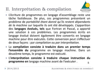 II. Interprétation & compilation
2014/2015 ALGORITHME & STRUCTURES DE DONNÉES I
 L’écriture de programmes en langage d’assemblage reste une
tâche fastidieuse. De plus, ces programmes présentent un
problème de portabilité étant donné qu’ils restent dépendants
de la machine sur laquelle ils ont été développés. L’apparition
des langages évolués, tels que Fortran et Pascal, a apporté
une solution à ces problèmes. Les programmes écrits en
langage évolué doivent également être convertis en langage
machine pour être exécutés. Cette conversion peut s’effectuer
de deux façons : par compilation ou par interprétation.
 La compilation consiste à traduire dans un premier temps
l’ensemble du programme en langage machine. Dans un
deuxième temps, le programme est exécuté.
 L’interprétation consiste à traduire chaque instruction du
programme en langage machine avant de l’exécuter . 5
 