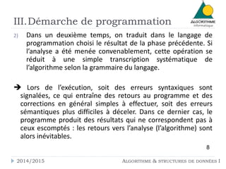 2) Dans un deuxième temps, on traduit dans le langage de
programmation choisi le résultat de la phase précédente. Si
l’analyse a été menée convenablement, cette opération se
réduit à une simple transcription systématique de
l’algorithme selon la grammaire du langage.
 Lors de l’exécution, soit des erreurs syntaxiques sont
signalées, ce qui entraîne des retours au programme et des
corrections en général simples à effectuer, soit des erreurs
sémantiques plus difficiles à déceler. Dans ce dernier cas, le
programme produit des résultats qui ne correspondent pas à
ceux escomptés : les retours vers l’analyse (l’algorithme) sont
alors inévitables.
8
2014/2015 ALGORITHME & STRUCTURES DE DONNÉES I
III.Démarche de programmation
 