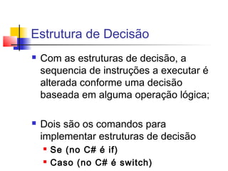 Estrutura de Decisão 
 Com as estruturas de decisão, a 
sequencia de instruções a executar é 
alterada conforme uma decisão 
baseada em alguma operação lógica; 
 Dois são os comandos para 
implementar estruturas de decisão 
 Se (no C# é if) 
 Caso (no C# é switch) 
 