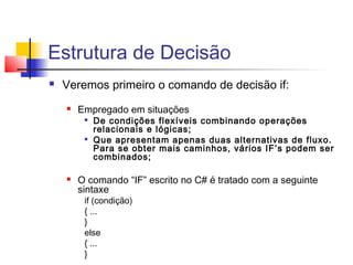 Estrutura de Decisão 
 Veremos primeiro o comando de decisão if: 
 Empregado em situações 
 De condições flexíveis combinando operações 
relacionais e lógicas; 
 Que apresentam apenas duas alternativas de fluxo. 
Para se obter mais caminhos, vários IF’s podem ser 
combinados; 
 O comando “IF” escrito no C# é tratado com a seguinte 
sintaxe 
if (condição) 
{ ... 
} 
else 
{ ... 
} 
 