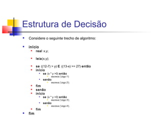 Estrutura de Decisão 
 Considere o seguinte trecho de algoritmo: 
 início 
 real x,y; 
 leia(x,y); 
 se ((12-7) > y) E ((13-x) >= 27) então 
 início 
 se (x * y >0) então 
 escreva ('Jogo 1') 
 senão 
 escreva ('Jogo 2'); 
 fim 
 senão 
 início 
 se (x * y >0) então 
 escreva ('Jogo 3'); 
 senão 
 escreva ('Jogo 4'); 
 fim 
 fim 
 