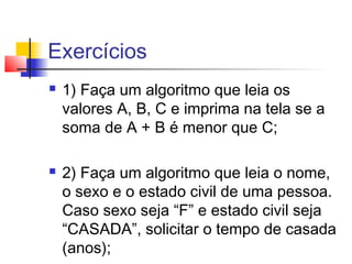 Exercícios 
 1) Faça um algoritmo que leia os 
valores A, B, C e imprima na tela se a 
soma de A + B é menor que C; 
 2) Faça um algoritmo que leia o nome, 
o sexo e o estado civil de uma pessoa. 
Caso sexo seja “F” e estado civil seja 
“CASADA”, solicitar o tempo de casada 
(anos); 
 