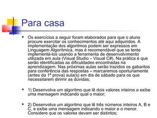 Para casa 
 Os exercícios a seguir foram elaborados para que o aluno 
procure exercitar os conhecimentos até aqui adquiridos. A 
implementação dos algoritmos podem ser expressos em 
Linguagem Algorítmica, mas é recomendável que se tente 
implementá-los usando a ferramenta de desenvolvimento 
utilizada em aula (Visual Studio – Visual C#). Na prática é que 
serão identificadas as dificuldades encontradas na 
aprendizagem. Nas próximas aulas serão trazidos os gabaritos 
para conferência das respostas – marcaremos oportunamente 
(antes da 1ª prova) aula(s) em dia de sábado para os que 
necessitarem dirimir as dúvidas; 
 1) Desenvolva um algoritmo que lê dois valores inteiros e exibe 
uma mensagem indicando qual o maior; 
 2) Desenvolva um algoritmo que lê três números inteiros A, B e 
C, e exibe uma mensagem indicando o maior e o menor. 
Considere que os valores devam ser distintos; 
 