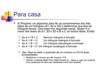 Para casa 
 4) Preparar um algoritmo para ler os comprimentos dos três 
lados de um triângulo (S1, S2 e S3) e determinar que tipo de 
triângulo temos, com base nos seguintes casos. Sejam A o 
maior dos lados de S1, S2 e S3 e B e C os outros lados. Então: 
 Se A >= B + C Nenhum triângulo é formado 
 Se A2 = B2 + C2 Um triângulo retângulo é formado 
 Se A2 > B2 + C2 Um triângulo obtusângulo é formado 
 Se A2 < B2 + C2 Um triângulo acutângulo é formado 
 Obs: Para se obter o quadrado de um número no C# há duas 
possibilidades: 
 Multiplicar o número por ele mesmo: A*A 
 Utilizar o método Math.Pow: Math.Pow(A,2) – eleva o valor da variável 
A ao quadrado (A deve ser declarada como tipo double); 
 