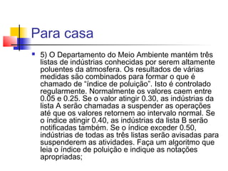 Para casa 
 5) O Departamento do Meio Ambiente mantém três 
listas de indústrias conhecidas por serem altamente 
poluentes da atmosfera. Os resultados de várias 
medidas são combinados para formar o que é 
chamado de “índice de poluição”. Isto é controlado 
regularmente. Normalmente os valores caem entre 
0.05 e 0.25. Se o valor atingir 0.30, as indústrias da 
lista A serão chamadas a suspender as operações 
até que os valores retornem ao intervalo normal. Se 
o índice atingir 0.40, as indústrias da lista B serão 
notificadas também. Se o índice exceder 0.50, 
indústrias de todas as três listas serão avisadas para 
suspenderem as atividades. Faça um algoritmo que 
leia o índice de poluição e indique as notações 
apropriadas; 
 