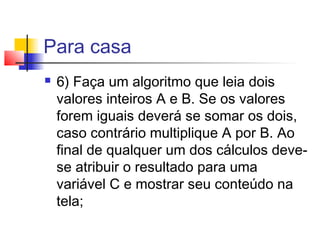 Para casa 
 6) Faça um algoritmo que leia dois 
valores inteiros A e B. Se os valores 
forem iguais deverá se somar os dois, 
caso contrário multiplique A por B. Ao 
final de qualquer um dos cálculos deve-se 
atribuir o resultado para uma 
variável C e mostrar seu conteúdo na 
tela; 
 