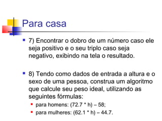 Para casa 
 7) Encontrar o dobro de um número caso ele 
seja positivo e o seu triplo caso seja 
negativo, exibindo na tela o resultado. 
 8) Tendo como dados de entrada a altura e o 
sexo de uma pessoa, construa um algoritmo 
que calcule seu peso ideal, utilizando as 
seguintes fórmulas: 
 para homens: (72.7 * h) – 58; 
 para mulheres: (62.1 * h) – 44.7. 
 