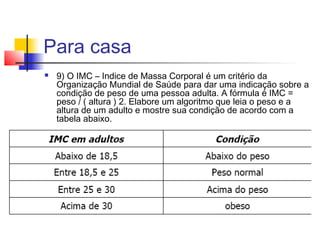 Para casa 
 9) O IMC – Indice de Massa Corporal é um critério da 
Organização Mundial de Saúde para dar uma indicação sobre a 
condição de peso de uma pessoa adulta. A fórmula é IMC = 
peso / ( altura ) 2. Elabore um algoritmo que leia o peso e a 
altura de um adulto e mostre sua condição de acordo com a 
tabela abaixo. 
 