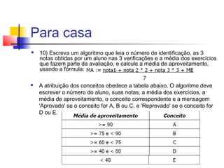 Para casa 
 10) Escreva um algoritmo que leia o número de identificação, as 3 
notas obtidas por um aluno nas 3 verificações e a média dos exercícios 
que fazem parte da avaliação, e calcule a média de aproveitamento, 
usando a fórmula: 
 A atribuição dos conceitos obedece a tabela abaixo. O algoritmo deve 
escrever o número do aluno, suas notas, a média dos exercícios, a 
média de aproveitamento, o conceito correspondente e a mensagem 
'Aprovado' se o conceito for A, B ou C, e 'Reprovado' se o conceito for 
D ou E. 
