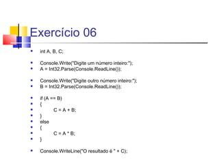 Exercício 06 
 int A, B, C; 
 Console.Write("Digite um número inteiro:"); 
 A = Int32.Parse(Console.ReadLine()); 
 Console.Write("Digite outro número inteiro:"); 
 B = Int32.Parse(Console.ReadLine()); 
 if (A == B) 
 { 
 C = A + B; 
 } 
 else 
 { 
 C = A * B; 
 } 
 Console.WriteLine("O resultado é " + C); 
 