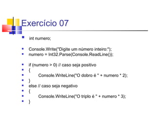 Exercício 07 
 int numero; 
 Console.Write("Digite um número inteiro:"); 
 numero = Int32.Parse(Console.ReadLine()); 
 if (numero > 0) // caso seja positivo 
 { 
 Console.WriteLine("O dobro é " + numero * 2); 
 } 
 else // caso seja negativo 
 { 
 Console.WriteLine("O triplo é " + numero * 3); 
 } 
 