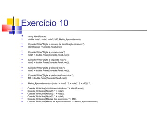 Exercício 10 
 string identificacao; 
 double nota1, nota2, nota3, ME, Media_Aproveitamento; 
 Console.Write("Digite o número de identificação do aluno:"); 
 identificacao = Console.ReadLine(); 
 Console.Write("Digite a primeira nota:"); 
 nota1 = double.Parse(Console.ReadLine()); 
 Console.Write("Digite a segunda nota:"); 
 nota2 = double.Parse(Console.ReadLine()); 
 Console.Write("Digite a terceira nota:"); 
 nota3 = double.Parse(Console.ReadLine()); 
 Console.Write("Digite a Média dos Exercícios:"); 
 ME = double.Parse(Console.ReadLine()); 
 Media_Aproveitamento = (nota1 + nota2 * 2 + nota3 * 3 + ME) / 7; 
 Console.WriteLine("nnNúmero do Aluno: " + identificacao); 
 Console.WriteLine("Nota01: " + nota1); 
 Console.WriteLine("Nota02: " + nota2); 
 Console.WriteLine("Nota03: " + nota3); 
 Console.WriteLine("Médias dos exercícios: " + ME); 
 Console.WriteLine("Média de Aproveitamento: " + Media_Aproveitamento); 
 