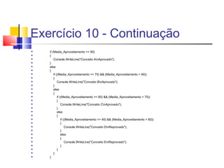 Exercício 10 - Continuação 
 if (Media_Aproveitamento >= 90) 
 { 
 Console.WriteLine("Conceito AnAprovado"); 
 } 
 else 
 { 
 if ((Media_Aproveitamento >= 75) && (Media_Aproveitamento < 90)) 
 { 
 Console.WriteLine("Conceito BnAprovado"); 
 } 
 else 
 { 
 if ((Media_Aproveitamento >= 60) && (Media_Aproveitamento < 75)) 
 { 
 Console.WriteLine("Conceito CnAprovado"); 
 } 
 else 
 { 
 if ((Media_Aproveitamento >= 40) && (Media_Aproveitamento < 60)) 
 { 
 Console.WriteLine("Conceito DnReprovado"); 
 } 
 else 
 { 
 Console.WriteLine("Conceito EnReprovado"); 
 } 
 } 
 } 
 } 
 