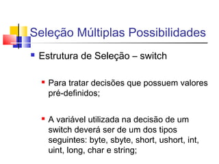 Seleção Múltiplas Possibilidades 
 Estrutura de Seleção – switch 
 Para tratar decisões que possuem valores 
pré-definidos; 
 A variável utilizada na decisão de um 
switch deverá ser de um dos tipos 
seguintes: byte, sbyte, short, ushort, int, 
uint, long, char e string; 
 