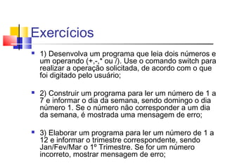 Exercícios 
 1) Desenvolva um programa que leia dois números e 
um operando (+,-,* ou /). Use o comando switch para 
realizar a operação solicitada, de acordo com o que 
foi digitado pelo usuário; 
 2) Construir um programa para ler um número de 1 a 
7 e informar o dia da semana, sendo domingo o dia 
número 1. Se o número não corresponder a um dia 
da semana, é mostrada uma mensagem de erro; 
 3) Elaborar um programa para ler um número de 1 a 
12 e informar o trimestre correspondente, sendo 
Jan/Fev/Mar o 1º Trimestre. Se for um número 
incorreto, mostrar mensagem de erro; 
 