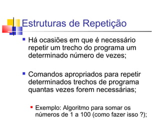 Estruturas de Repetição 
 Há ocasiões em que é necessário 
repetir um trecho do programa um 
determinado número de vezes; 
 Comandos apropriados para repetir 
determinados trechos de programa 
quantas vezes forem necessárias; 
 Exemplo: Algoritmo para somar os 
números de 1 a 100 (como fazer isso ?); 
 