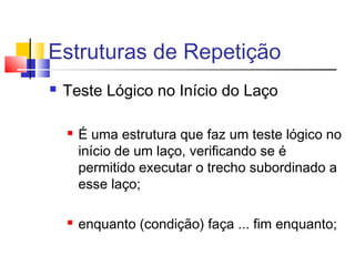 Estruturas de Repetição 
 Teste Lógico no Início do Laço 
 É uma estrutura que faz um teste lógico no 
início de um laço, verificando se é 
permitido executar o trecho subordinado a 
esse laço; 
 enquanto (condição) faça ... fim enquanto; 
 