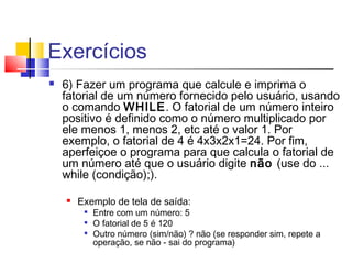 Exercícios 
 6) Fazer um programa que calcule e imprima o 
fatorial de um número fornecido pelo usuário, usando 
o comando WHILE. O fatorial de um número inteiro 
positivo é definido como o número multiplicado por 
ele menos 1, menos 2, etc até o valor 1. Por 
exemplo, o fatorial de 4 é 4x3x2x1=24. Por fim, 
aperfeiçoe o programa para que calcula o fatorial de 
um número até que o usuário digite não (use do ... 
while (condição);). 
 Exemplo de tela de saída: 
 Entre com um número: 5 
 O fatorial de 5 é 120 
 Outro número (sim/não) ? não (se responder sim, repete a 
operação, se não - sai do programa) 
 