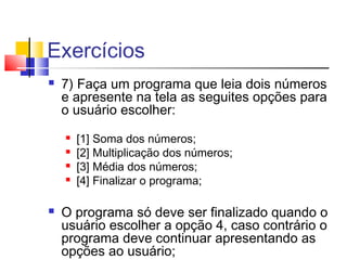 Exercícios 
 7) Faça um programa que leia dois números 
e apresente na tela as seguites opções para 
o usuário escolher: 
 [1] Soma dos números; 
 [2] Multiplicação dos números; 
 [3] Média dos números; 
 [4] Finalizar o programa; 
 O programa só deve ser finalizado quando o 
usuário escolher a opção 4, caso contrário o 
programa deve continuar apresentando as 
opções ao usuário; 
 
