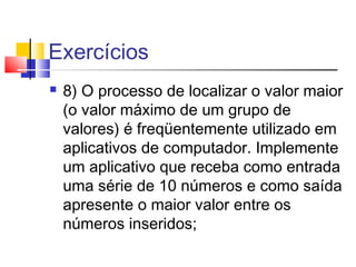 Exercícios 
 8) O processo de localizar o valor maior 
(o valor máximo de um grupo de 
valores) é freqüentemente utilizado em 
aplicativos de computador. Implemente 
um aplicativo que receba como entrada 
uma série de 10 números e como saída 
apresente o maior valor entre os 
números inseridos; 
 