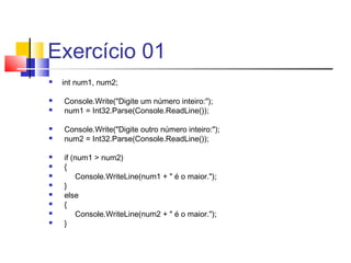 Exercício 01 
 int num1, num2; 
 Console.Write("Digite um número inteiro:"); 
 num1 = Int32.Parse(Console.ReadLine()); 
 Console.Write("Digite outro número inteiro:"); 
 num2 = Int32.Parse(Console.ReadLine()); 
 if (num1 > num2) 
 { 
 Console.WriteLine(num1 + " é o maior."); 
 } 
 else 
 { 
 Console.WriteLine(num2 + " é o maior."); 
 } 
 