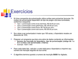Exercícios 
 9) Uma companhia de pulverização utiliza aviões para pulverizar lavouras. Os 
custos de pulverização dependem do tipo de praga e da área contratada, 
conforme o esquema: 
 Tipo 1: pulverização contra ervas daninhas, R$ 50,00 por acre; 
 Tipo 2: pulverização contra gafanhotos, R$ 100,00 por acre; 
 Tipo 3: pulverização contra broca, R$ 150,00 por acre ; 
 Tipo 4: pulverização contra tudo acima, R$ 250,00 por acre. 
 Se a área a ser pulverizada é maior que 100 acres, o fazendeiro recebe um 
desconto de 10%; 
 Preparar um programa que leia uma série de dados contendo as informações: 
 Numero de inscrição do fazendeiro, tipo de pulverização (código de 1 a 
4) e a área a ser pulverizada ( inteiro); 
 Exemplo: 10201 3 950 
 Para cada dado lido, calcular o custo total para o fazendeiro e imprimir seu 
número de inscrição seguido da sua conta. 
 O algoritmo termina quando o numero de inscrição 9999 for digitado. 
 