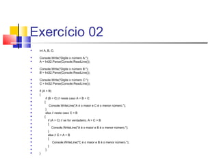 Exercício 02 
 int A, B, C; 
 Console.Write("Digite o número A:"); 
 A = Int32.Parse(Console.ReadLine()); 
 Console.Write("Digite o número B:"); 
 B = Int32.Parse(Console.ReadLine()); 
 Console.Write("Digite o número C:"); 
 C = Int32.Parse(Console.ReadLine()); 
 
 if (A > B) 
 { 
 if (B > C) // neste caso A > B > C 
 { 
 Console.WriteLine("A é o maior e C é o menor número."); 
 } 
 else // neste caso C > B 
 { 
 if (A > C) // se for verdadeiro, A > C > B 
 { 
 Console.WriteLine("A é o maior e B é o menor número."); 
 } 
 else // C > A > B 
 { 
 Console.WriteLine("C é o maior e B é o menor número."); 
 } 
 } 
 } 
 