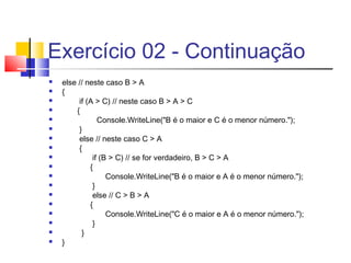 Exercício 02 - Continuação 
 else // neste caso B > A 
 { 
 if (A > C) // neste caso B > A > C 
 { 
 Console.WriteLine("B é o maior e C é o menor número."); 
 } 
 else // neste caso C > A 
 { 
 if (B > C) // se for verdadeiro, B > C > A 
 { 
 Console.WriteLine("B é o maior e A é o menor número."); 
 } 
 else // C > B > A 
 { 
 Console.WriteLine("C é o maior e A é o menor número."); 
 } 
 } 
 } 
 