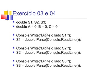 Exercício 03 e 04 
 double S1, S2, S3; 
 double A = 0, B = 0, C = 0; 
 Console.Write("Digite o lado S1:"); 
 S1 = double.Parse(Console.ReadLine()); 
 Console.Write("Digite o lado S2:"); 
 S2 = double.Parse(Console.ReadLine()); 
 Console.Write("Digite o lado S3:"); 
 S3 = double.Parse(Console.ReadLine()); 
 
