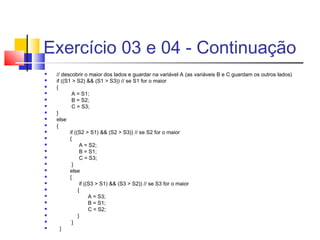 Exercício 03 e 04 - Continuação 
 // descobrir o maior dos lados e guardar na variável A (as variáveis B e C guardam os outros lados) 
 if ((S1 > S2) && (S1 > S3)) // se S1 for o maior 
 { 
 A = S1; 
 B = S2; 
 C = S3; 
 } 
 else 
 { 
 if ((S2 > S1) && (S2 > S3)) // se S2 for o maior 
 { 
 A = S2; 
 B = S1; 
 C = S3; 
 } 
 else 
 { 
 if ((S3 > S1) && (S3 > S2)) // se S3 for o maior 
 { 
 A = S3; 
 B = S1; 
 C = S2; 
 } 
 } 
 } 
 