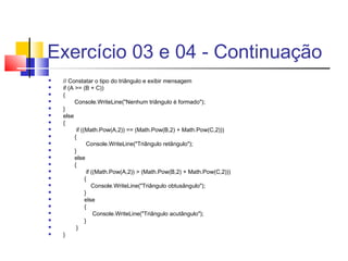 Exercício 03 e 04 - Continuação 
 // Constatar o tipo do triângulo e exibir mensagem 
 if (A >= (B + C)) 
 { 
 Console.WriteLine("Nenhum triângulo é formado"); 
 } 
 else 
 { 
 if ((Math.Pow(A,2)) == (Math.Pow(B,2) + Math.Pow(C,2))) 
 { 
 Console.WriteLine("Triângulo retângulo"); 
 } 
 else 
 { 
 if ((Math.Pow(A,2)) > (Math.Pow(B,2) + Math.Pow(C,2))) 
 { 
 Console.WriteLine("Triângulo obtusângulo"); 
 } 
 else 
 { 
 Console.WriteLine("Triângulo acutângulo"); 
 } 
 } 
 } 
 