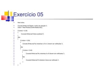 Exercício 05 
 float indice; 
 Console.WriteLine("Digite o índice de poluição:"); 
 indice = float.Parse(Console.ReadLine()); 
 if (indice < 0.30) 
 { 
 Console.WriteLine("Indice aceitável."); 
 } 
 else 
 { 
 if (indice > 0.50) 
 { 
 Console.WriteLine("As indústrias A, B e C devem ser notificadas."); 
 } 
 else 
 { 
 if (indice > 0.40) 
 { 
 Console.WriteLine("As indústrias A e B devem ser notificadas."); 
 } 
 else 
 { 
 Console.WriteLine("A indústria A deve ser notificada."); 
 } 
 } 
 } 
 