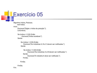 Exercício 05 
Algoritmo Indice_Poluicao; 
real indice; 
inicio 
Escrever("Digite o índice de poluição:"); 
Ler(indice); 
Se (indice < 0.30) Então 
Escrever("Indice aceitável.") 
Senão 
Se (indice > 0.50) Então 
Escrever("As indústrias A, B e C devem ser notificadas.") 
Senão 
Se (indice > 0.40) Então 
Escrever("As indústrias A e B devem ser notificadas.") 
Senão 
Escrever("A indústria A deve ser notificada."); 
FimSe; 
FimSe; 
FimSe; 
Fim. 
 